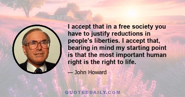 I accept that in a free society you have to justify reductions in people's liberties. I accept that, bearing in mind my starting point is that the most important human right is the right to life.