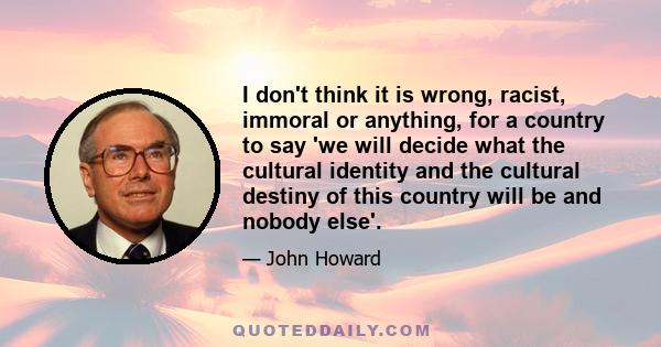 I don't think it is wrong, racist, immoral or anything, for a country to say 'we will decide what the cultural identity and the cultural destiny of this country will be and nobody else'.