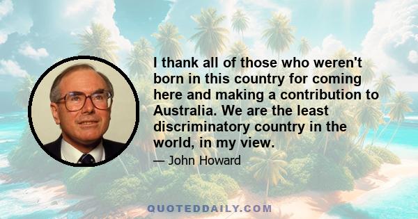 I thank all of those who weren't born in this country for coming here and making a contribution to Australia. We are the least discriminatory country in the world, in my view.