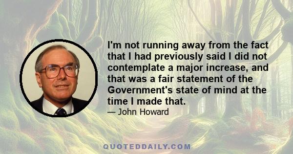 I'm not running away from the fact that I had previously said I did not contemplate a major increase, and that was a fair statement of the Government's state of mind at the time I made that.