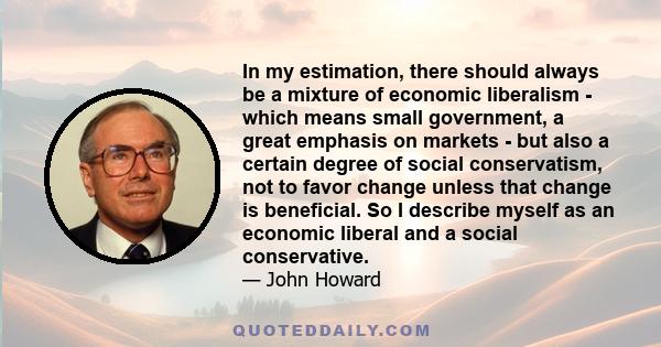 In my estimation, there should always be a mixture of economic liberalism - which means small government, a great emphasis on markets - but also a certain degree of social conservatism, not to favor change unless that