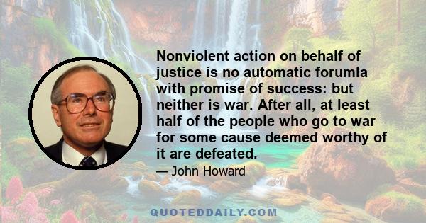 Nonviolent action on behalf of justice is no automatic forumla with promise of success: but neither is war. After all, at least half of the people who go to war for some cause deemed worthy of it are defeated.