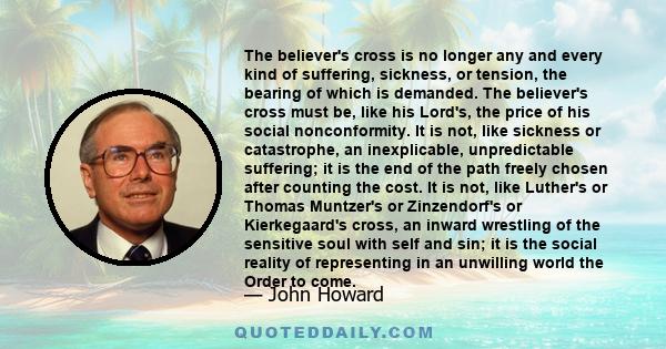 The believer's cross is no longer any and every kind of suffering, sickness, or tension, the bearing of which is demanded. The believer's cross must be, like his Lord's, the price of his social nonconformity. It is not, 