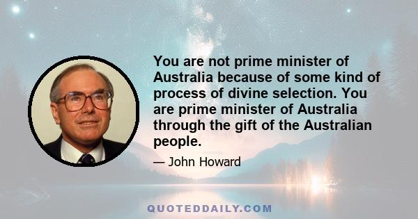 You are not prime minister of Australia because of some kind of process of divine selection. You are prime minister of Australia through the gift of the Australian people.