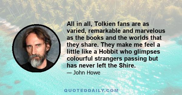 All in all, Tolkien fans are as varied, remarkable and marvelous as the books and the worlds that they share. They make me feel a little like a Hobbit who glimpses colourful strangers passing but has never left the