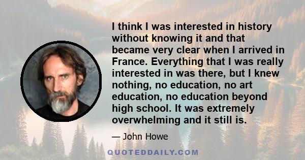 I think I was interested in history without knowing it and that became very clear when I arrived in France. Everything that I was really interested in was there, but I knew nothing, no education, no art education, no