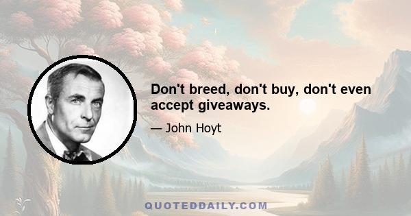 Don't breed, don't buy, don't even accept giveaways.