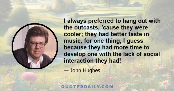 I always preferred to hang out with the outcasts, 'cause they were cooler; they had better taste in music, for one thing, I guess because they had more time to develop one with the lack of social interaction they had!