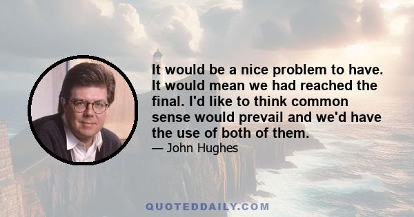 It would be a nice problem to have. It would mean we had reached the final. I'd like to think common sense would prevail and we'd have the use of both of them.