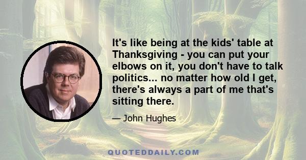 It's like being at the kids' table at Thanksgiving - you can put your elbows on it, you don't have to talk politics... no matter how old I get, there's always a part of me that's sitting there.