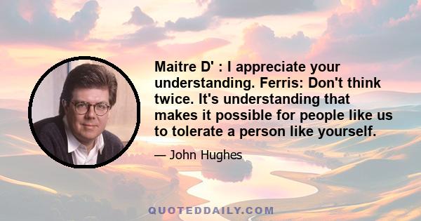 Maitre D' : I appreciate your understanding. Ferris: Don't think twice. It's understanding that makes it possible for people like us to tolerate a person like yourself.