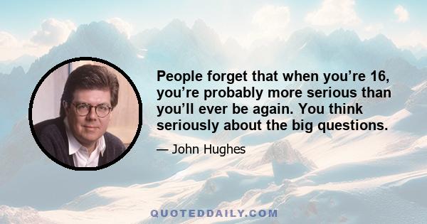 People forget that when you’re 16, you’re probably more serious than you’ll ever be again. You think seriously about the big questions.