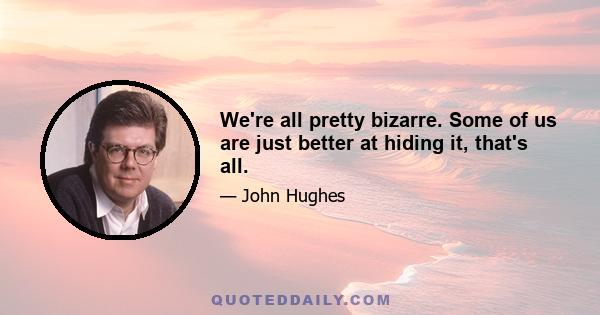 We're all pretty bizarre. Some of us are just better at hiding it, that's all.