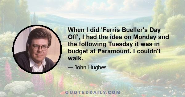 When I did 'Ferris Bueller's Day Off', I had the idea on Monday and the following Tuesday it was in budget at Paramount. I couldn't walk.