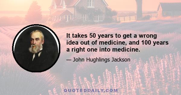 It takes 50 years to get a wrong idea out of medicine, and 100 years a right one into medicine.