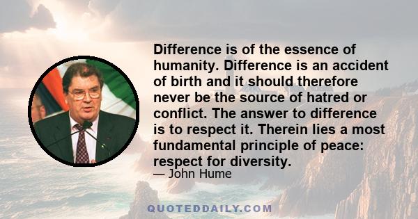 Difference is of the essence of humanity. Difference is an accident of birth and it should therefore never be the source of hatred or conflict. The answer to difference is to respect it. Therein lies a most fundamental