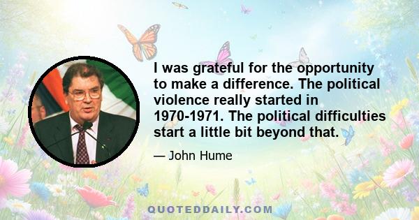 I was grateful for the opportunity to make a difference. The political violence really started in 1970-1971. The political difficulties start a little bit beyond that.