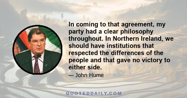 In coming to that agreement, my party had a clear philosophy throughout. In Northern Ireland, we should have institutions that respected the differences of the people and that gave no victory to either side.