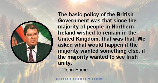 The basic policy of the British Government was that since the majority of people in Northern Ireland wished to remain in the United Kingdom, that was that. We asked what would happen if the majority wanted something