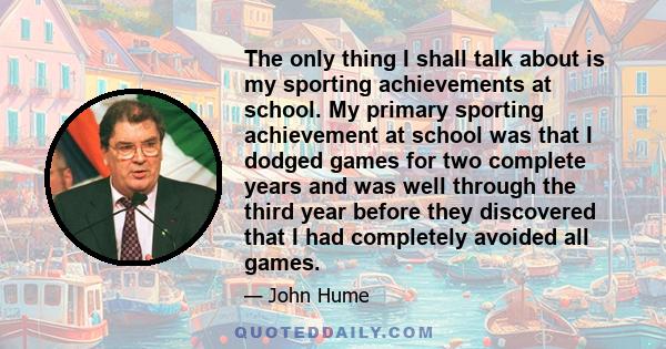 The only thing I shall talk about is my sporting achievements at school. My primary sporting achievement at school was that I dodged games for two complete years and was well through the third year before they