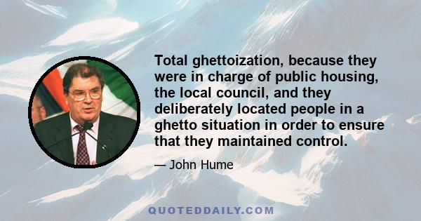 Total ghettoization, because they were in charge of public housing, the local council, and they deliberately located people in a ghetto situation in order to ensure that they maintained control.