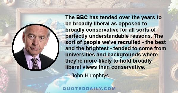 The BBC has tended over the years to be broadly liberal as opposed to broadly conservative for all sorts of perfectly understandable reasons. The sort of people we've recruited - the best and the brightest - tended to