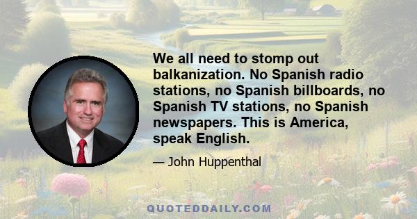 We all need to stomp out balkanization. No Spanish radio stations, no Spanish billboards, no Spanish TV stations, no Spanish newspapers. This is America, speak English.