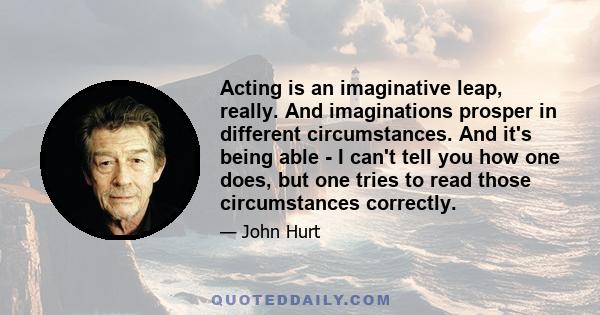 Acting is an imaginative leap, really. And imaginations prosper in different circumstances. And it's being able - I can't tell you how one does, but one tries to read those circumstances correctly.