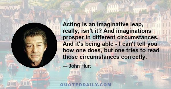 Acting is an imaginative leap, really, isn't it? And imaginations prosper in different circumstances. And it's being able - I can't tell you how one does, but one tries to read those circumstances correctly.