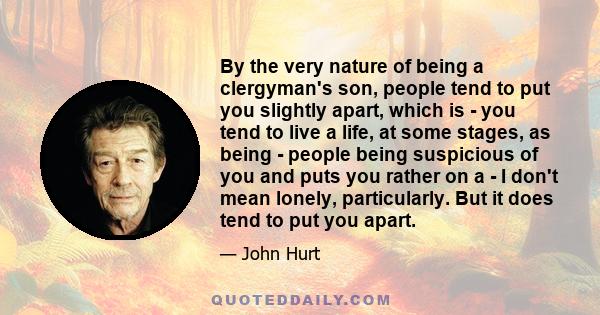 By the very nature of being a clergyman's son, people tend to put you slightly apart, which is - you tend to live a life, at some stages, as being - people being suspicious of you and puts you rather on a - I don't mean 