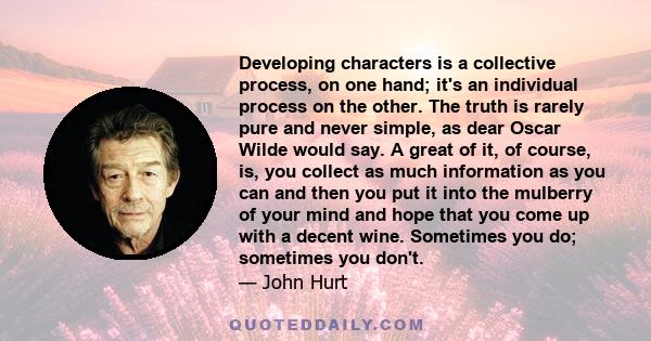 Developing characters is a collective process, on one hand; it's an individual process on the other. The truth is rarely pure and never simple, as dear Oscar Wilde would say. A great of it, of course, is, you collect as 