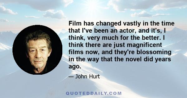 Film has changed vastly in the time that I've been an actor, and it's, I think, very much for the better. I think there are just magnificent films now, and they're blossoming in the way that the novel did years ago.