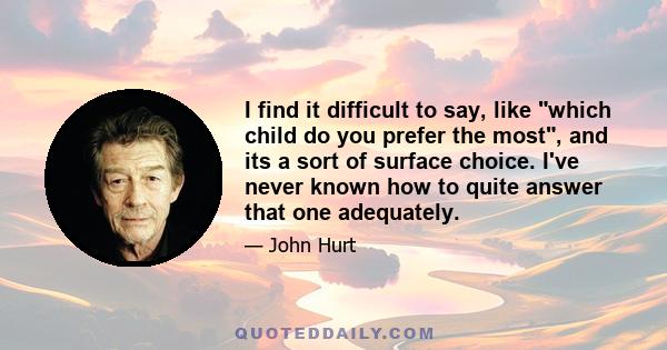 I find it difficult to say, like which child do you prefer the most, and its a sort of surface choice. I've never known how to quite answer that one adequately.