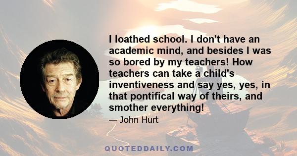 I loathed school. I don't have an academic mind, and besides I was so bored by my teachers! How teachers can take a child's inventiveness and say yes, yes, in that pontifical way of theirs, and smother everything!