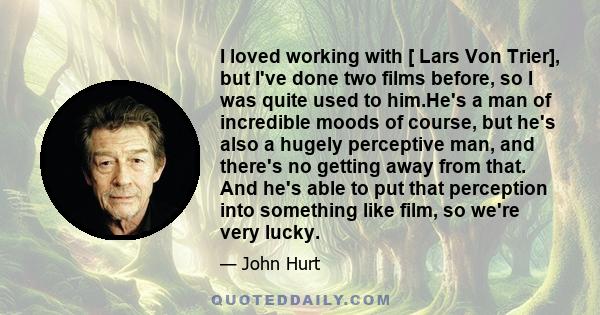 I loved working with [ Lars Von Trier], but I've done two films before, so I was quite used to him.He's a man of incredible moods of course, but he's also a hugely perceptive man, and there's no getting away from that.