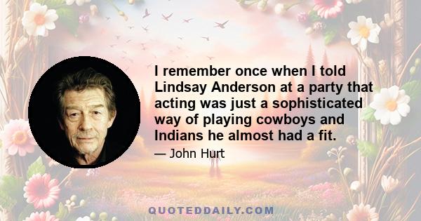 I remember once when I told Lindsay Anderson at a party that acting was just a sophisticated way of playing cowboys and Indians he almost had a fit.