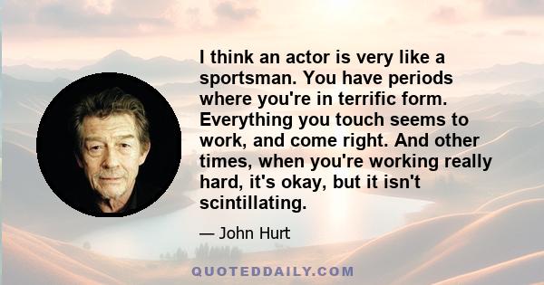 I think an actor is very like a sportsman. You have periods where you're in terrific form. Everything you touch seems to work, and come right. And other times, when you're working really hard, it's okay, but it isn't