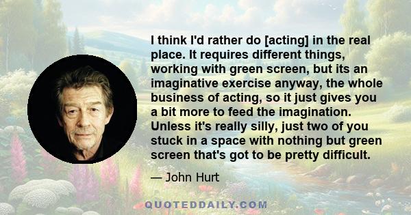 I think I'd rather do [acting] in the real place. It requires different things, working with green screen, but its an imaginative exercise anyway, the whole business of acting, so it just gives you a bit more to feed