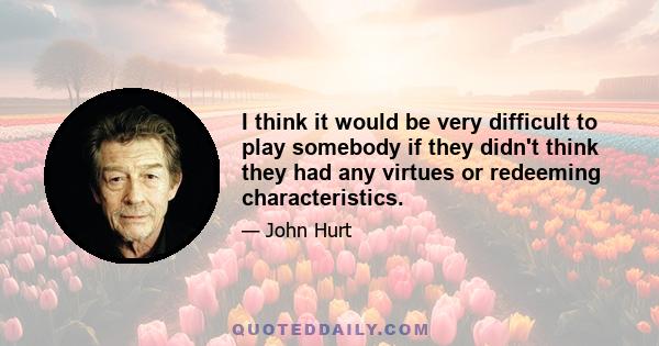 I think it would be very difficult to play somebody if they didn't think they had any virtues or redeeming characteristics.