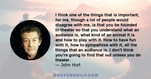 I think one of the things that is important, for me, though a lot of people would disagree with me, is that you be founded in theater so that you understand what an audience is, what kind of an animal it is and how to