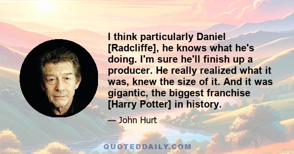 I think particularly Daniel [Radcliffe], he knows what he's doing. I'm sure he'll finish up a producer. He really realized what it was, knew the size of it. And it was gigantic, the biggest franchise [Harry Potter] in