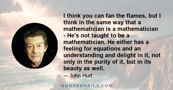 I think you can fan the flames, but I think in the same way that a mathematician is a mathematician - He's not taught to be a mathematician. He either has a feeling for equations and an understanding and delight in it,