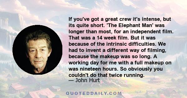 If you've got a great crew it's intense, but its quite short. 'The Elephant Man' was longer than most, for an independent film. That was a 14 week film. But it was because of the intrinsic difficulties. We had to invent 