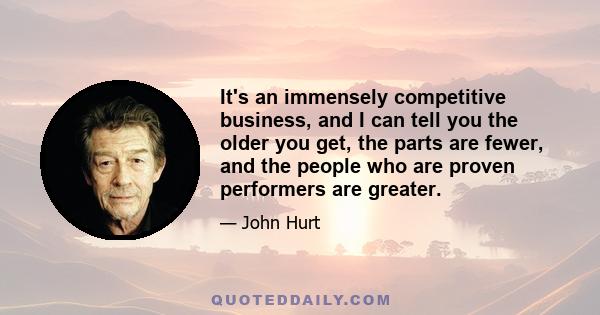 It's an immensely competitive business, and I can tell you the older you get, the parts are fewer, and the people who are proven performers are greater.