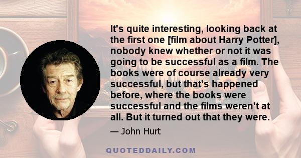 It's quite interesting, looking back at the first one [film about Harry Potter], nobody knew whether or not it was going to be successful as a film. The books were of course already very successful, but that's happened