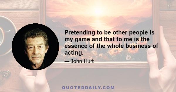 Pretending to be other people is my game and that to me is the essence of the whole business of acting.