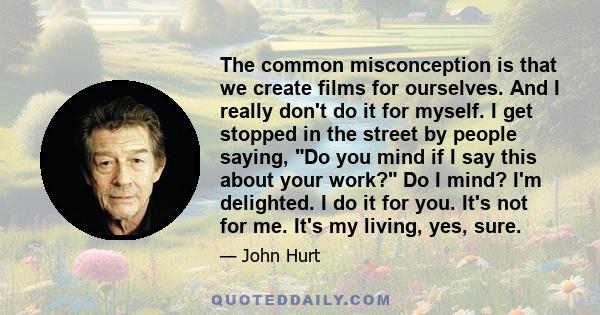 The common misconception is that we create films for ourselves. And I really don't do it for myself. I get stopped in the street by people saying, Do you mind if I say this about your work? Do I mind? I'm delighted. I