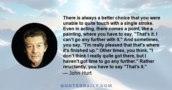 There is always a better choice that you were unable to quite touch with a single stroke. Even in acting, there comes a point, like a painting, where you have to say, That's it. I can't go any further with it. And