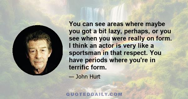 You can see areas where maybe you got a bit lazy, perhaps, or you see when you were really on form. I think an actor is very like a sportsman in that respect. You have periods where you're in terrific form.