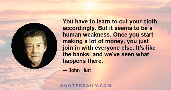 You have to learn to cut your cloth accordingly. But it seems to be a human weakness. Once you start making a lot of money, you just join in with everyone else. It's like the banks, and we've seen what happens there.